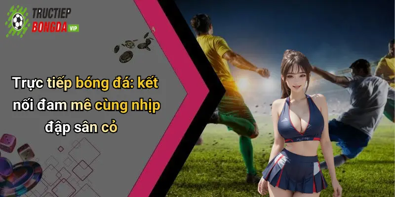 Trực tiếp bóng đá: kết nối đam mê cùng nhịp đập sân cỏ