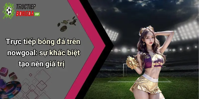 Trực tiếp bóng đá trên nowgoal: sự khác biệt tạo nên giá trị
