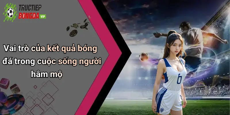 Vai trò của kết quả bóng đá trong cuộc sống người hâm mộ